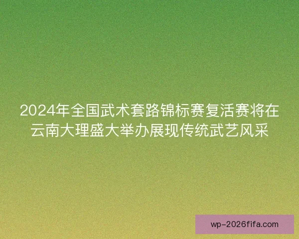 2024年全国武术套路锦标赛复活赛将在云南大理盛大举办展现传统武艺风采